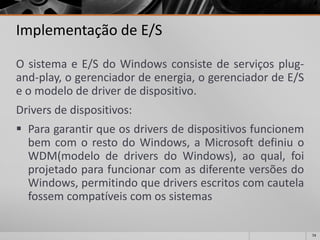 74 
Implementação de E/S 
OsistemaeE/SdoWindowsconsistedeserviçosplug- and-play,ogerenciadordeenergia,ogerenciadordeE/Seomodelodedriverdedispositivo. 
Driversdedispositivos: 
ParagarantirqueosdriversdedispositivosfuncionembemcomorestodoWindows,aMicrosoftdefiniuoWDM(modelodedriversdoWindows),aoqual,foiprojetadoparafuncionarcomasdiferenteversõesdoWindows,permitindoquedriversescritoscomcautelafossemcompatíveiscomossistemas  