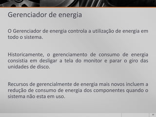 77 
Gerenciador de energia 
OGerenciadordeenergiacontrolaautilizaçãodeenergiaemtodoosistema. 
Historicamente,ogerenciamentodeconsumodeenergiaconsistiaemdesligarateladomonitorepararogirodasunidadesdedisco. 
Recursosdegerencialmentedeenergiamaisnovosincluemareduçãodeconsumodeenergiadoscomponentesquandoosistemanãoestaemuso.  