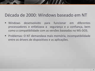Década de 2000: Windows baseado em NT 
Windowsdesenvolvidoparafuncionaremdiferentesprocessadoreseenfatizavaasegurançaeaconfiança,bemcomoacompatibilidadecomasversõesbaseadasnoMS-DOS. 
Problemas:ONTdemandavamaismemória,incompatibilidadeentreosdriversdedispositivoseasaplicações. 
8 
 