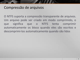 82 
Compressão de arquivos 
ONTFSsuportaacompressãotransparentedearquivos. Umarquivopodesercriadoemmodocomprimido,oquesignificaqueoNTFStentacomprimirautomaticamenteosblocoquandoelessãoescritosedescomprimi-losautomaticamentequandosãolidos  