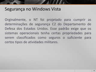 84 
Segurança no Windows Vista 
Orginalmente,oNTfoiprojetadoparacumprirasdeterminaçõesdesegurançaC2doDepartamentodeDefesadosEstadosUnidos.Essepadrãoexigequeossistemasoperacionaistenhacertaspropriedadesparaseremclassificadoscomosegurososuficienteparacertostiposdeatividadesmilitares.  