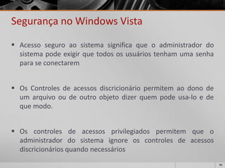 86 
Segurança no Windows Vista 
Acessoseguroaosistemasignificaqueoadministradordosistemapodeexigirquetodososusuáriostenhamumasenhaparaseconectarem 
OsControlesdeacessosdiscricionáriopermitemaodonodeumarquivooudeoutroobjetodizerquempodeusa-loedequemodo. 
Oscontrolesdeacessosprivilegiadospermitemqueoadministradordosistemaignoreoscontrolesdeacessosdiscricionáriosquandonecessários  