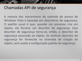 89 
Chamadas API de segurança 
AmaioriadosmecanismosdecontroledeacessodoWindowsVistaébaseadaemdescritoresdesegurança. Opadrãousualéque,quandoumprocessocriaumobjeto,eleforneceumdescritordesegurança.Essedescritordesegurançatorna-se,então,odescritordesegurançaassociadoaoobjeto.Senenhumdescritordesegurançaforfornecidonachamadadecriaçãodoobjeto,seráusadoaconfiguraçãopadrãodesegurança.  