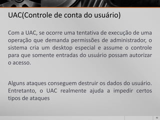 92 
UAC(Controle de conta do usuário) 
ComaUAC,seocorreumatentativadeexecuçãodeumaoperaçãoquedemandapermissõesdeadministrador,osistemacriaumdesktopespecialeassumeocontroleparaquesomenteentradasdousuáriopossamautorizaroacesso. 
Algunsataquesconseguemdestruirosdadosdousuário. Entretanto,oUACrealmenteajudaaimpedircertostiposdeataques  