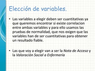 Elección de variables.
• Las variables a elegir deben ser cuantitativas ya
que queremos encontrar si existe correlacion
entre ambas variables y para ello usamos las
pruebas de normalidad, que nos exigen que las
variables han de ser cuantitativas para obtener
un resultado fiable.
• Las que voy a elegir van a ser la Nota de Acceso y
la Valoración Social a Enfermería
 