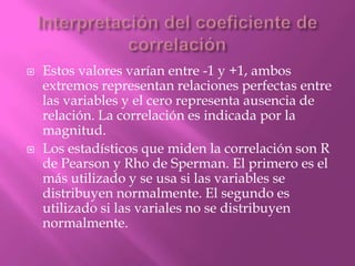  Estos valores varían entre -1 y +1, ambos
extremos representan relaciones perfectas entre
las variables y el cero representa ausencia de
relación. La correlación es indicada por la
magnitud.
 Los estadísticos que miden la correlación son R
de Pearson y Rho de Sperman. El primero es el
más utilizado y se usa si las variables se
distribuyen normalmente. El segundo es
utilizado si las variales no se distribuyen
normalmente.
 