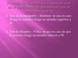  Test de Kolmogorov – Smirnov: se usa en caso
de que la muestra tenga un tamaño superior a
50.
 Test de Shapiro – Wilks: se usa en caso de que
la muestra tenga un tamaño inferior a 50.
 