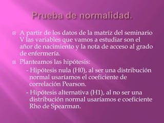  A partir de los datos de la matríz del seminario
V las variables que vamos a estudiar son el
añor de nacimiento y la nota de acceso al grado
de enfermería.
 Planteamos las hipótesis:
- Hipótesis nula (H0), al ser una distribución
normal usaríamos el coeficiente de
correlación Pearson.
- Hipótesis alternativa (H1), al no ser una
distribución normal usaríamos e coeficiente
Rho de Spearman.
 