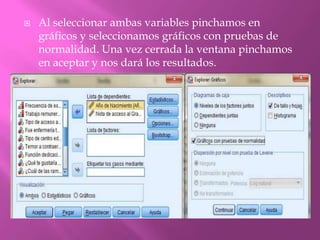  Al seleccionar ambas variables pinchamos en
gráficos y seleccionamos gráficos con pruebas de
normalidad. Una vez cerrada la ventana pinchamos
en aceptar y nos dará los resultados.
 