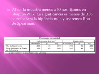  Al ser la muestra menos a 50 nos fijamos en
Shapiro-Wilk. La significancia es menos de 0,05
se rechazará la hipótesis nula y usaremos Rho
de Spearman.
 