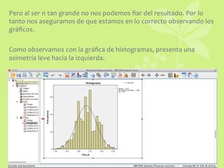 Pero	
  al	
  ser	
  n	
  tan	
  grande	
  no	
  nos	
  podemos	
  ﬁar	
  del	
  resultado.	
  Por	
  lo	
  
tanto	
  nos	
  aseguramos	
  de	
  que	
  estamos	
  en	
  lo	
  correcto	
  observando	
  los	
  
gráﬁcos.	
  	
  
	
  
Como	
  observamos	
  con	
  la	
  gráﬁca	
  de	
  histogramas,	
  presenta	
  una	
  
asimetría	
  leve	
  hacia	
  la	
  izquierda.	
  	
  
 
