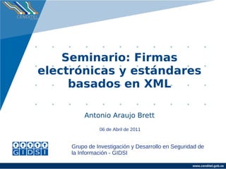 Seminario: Firmas
electrónicas y estándares
     basados en XML

         Antonio Araujo Brett
               06 de Abril de 2011


     Grupo de Investigación y Desarrollo en Seguridad de
     la Información - GIDSI

                                                   www.cenditel.gob.ve
 