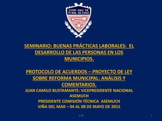 11-20
SEMINARIO: BUENAS PRÁCTICAS LABORALES: EL
DESARROLLO DE LAS PERSONAS EN LOS
MUNICIPIOS.
PROTOCOLO DE ACUERDOS – PROYECTO DE LEY
SOBRE REFORMA MUNICIPAL: ANÁLISIS Y
COMENTARIOS.
JUAN CAMILO BUSTAMANTE: VICEPRESIDENTE NACIONAL
ASEMUCH
PRESIDENTE COMISIÓN TÉCNICA ASEMUCH
VIÑA DEL MAR – 04 AL 08 DE MAYO DE 2015
 
