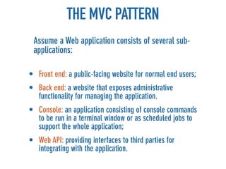 THE MVC PATTERN
 Assume a Web application consists of several sub-
 applications:

• Front end: a public-facing website for normal end users;
• Back end: a website that exposes administrative
  functionality for managing the application.
• Console: an application consisting of console commands
  to be run in a terminal window or as scheduled jobs to
  support the whole application;
• Web API: providing interfaces to third parties for
  integrating with the application.
 