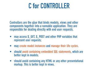 C for CONTROLLER

Controllers are the glue that binds models, views and other
components together into a runnable application. They are
responsible for dealing directly with end user requests.

• may access $_GET, $_POST and other PHP variables that
  represent user requests;
• may create model instances and manage their life cycles.
• should avoid containing embedded SQL statements, which are
  better kept in models.
• should avoid containing any HTML or any other presentational
  markup. This is better kept in views.
 