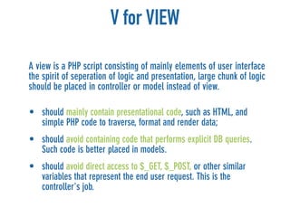 V for VIEW

A view is a PHP script consisting of mainly elements of user interface
the spirit of seperation of logic and presentation, large chunk of logic
should be placed in controller or model instead of view.

• should mainly contain presentational code, such as HTML, and
  simple PHP code to traverse, format and render data;
• should avoid containing code that performs explicit DB queries.
  Such code is better placed in models.
• should avoid direct access to $_GET, $_POST, or other similar
  variables that represent the end user request. This is the
  controller's job.
 