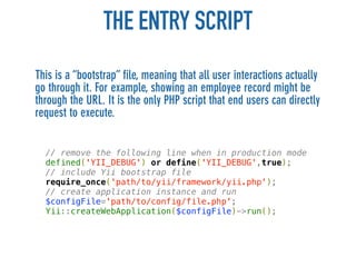 THE ENTRY SCRIPT
This is a “bootstrap” file, meaning that all user interactions actually
go through it. For example, showing an employee record might be
through the URL. It is the only PHP script that end users can directly
request to execute.


  // remove the following line when in production mode
  defined('YII_DEBUG') or define('YII_DEBUG',true);
  // include Yii bootstrap file
  require_once('path/to/yii/framework/yii.php');
  // create application instance and run
  $configFile='path/to/config/file.php';
  Yii::createWebApplication($configFile)->run();
 