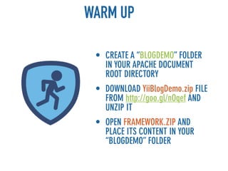 WARM UP

 • CREATE A “BLOGDEMO” FOLDER
   IN YOUR APACHE DOCUMENT
   ROOT DIRECTORY
 • DOWNLOAD YiiBlogDemo.zip FILE
   FROM http://goo.gl/nOqef AND
   UNZIP IT
 • OPEN FRAMEWORK.ZIP AND
   PLACE ITS CONTENT IN YOUR
   “BLOGDEMO” FOLDER
 