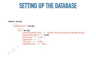 SETTING UP THE DATABASE
return array(
     ......
     'components'=>array(
          ......
         'db'=>array(
              'connectionString' => 'mysql:host=localhost;dbname=blog',
              'emulatePrepare' => true,
              'username' => 'root',
              'password' => '',
              'charset' => 'utf8',
              'tablePrefix' => 'tbl_',
         ),
     ),
   ......
);
 