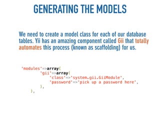 GENERATING THE MODELS
We need to create a model class for each of our database
tables. Yii has an amazing component called Gii that totally
automates this process (known as scaffolding) for us.


 'modules'=>array(
         'gii'=>array(
             'class'=>'system.gii.GiiModule',
             'password'=>'pick up a password here',
         ),
     ),
 