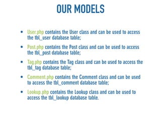 OUR MODELS
• User.php contains the User class and can be used to access
  the tbl_user database table;
• Post.php contains the Post class and can be used to access
  the tbl_post database table;
• Tag.php contains the Tag class and can be used to access the
  tbl_tag database table;
• Comment.php contains the Comment class and can be used
  to access the tbl_comment database table;
• Lookup.php contains the Lookup class and can be used to
  access the tbl_lookup database table.
 