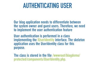 AUTHENTICATING USER

Our blog application needs to differentiate between
the system owner and guest users. Therefore, we need
to implement the user authentication feature
User authentication is performed in a class
implementing the IUserIdentity interface. The skeleton
application uses the UserIdentity class for this
purpose.

The class is stored in the file /wwwroot/blogdemo/
protected/components/UserIdentity.php.
 