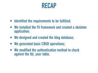 RECAP
• Identified the requirements to be fulfilled;
• We installed the Yii framework and created a skeleton
  application;
• We designed and created the blog database;
• We generated basic CRUD operations;
• We modified the authentication method to check
  against the tbl_user table.
 