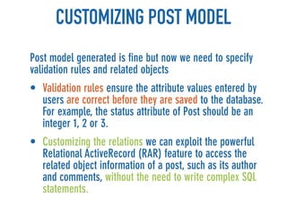 CUSTOMIZING POST MODEL
Post model generated is fine but now we need to specify
validation rules and related objects
• Validation rules ensure the attribute values entered by
  users are correct before they are saved to the database.
  For example, the status attribute of Post should be an
  integer 1, 2 or 3.
• Customizing the relations we can exploit the powerful
  Relational ActiveRecord (RAR) feature to access the
  related object information of a post, such as its author
  and comments, without the need to write complex SQL
  statements.
 