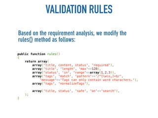 VALIDATION RULES
Based on the requirement analysis, we modify the
rules() method as follows:

public function rules()
{
    return array(
        array('title, content, status', 'required'),
        array('title', 'length', 'max'=>128),
        array('status', 'in', 'range'=>array(1,2,3)),
        array('tags', 'match', 'pattern'=>'/^[ws,]+$/',
            'message'=>'Tags can only contain word characters.'),
        array('tags', 'normalizeTags'),

         array('title, status', 'safe', 'on'=>'search'),
    );
}
 