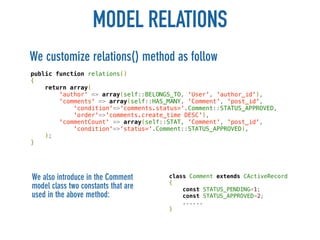 MODEL RELATIONS
We customize relations() method as follow
public function relations()
{
    return array(
        'author' => array(self::BELONGS_TO, 'User', 'author_id'),
        'comments' => array(self::HAS_MANY, 'Comment', 'post_id',
            'condition'=>'comments.status='.Comment::STATUS_APPROVED,
            'order'=>'comments.create_time DESC'),
        'commentCount' => array(self::STAT, 'Comment', 'post_id',
            'condition'=>'status='.Comment::STATUS_APPROVED),
    );
}




We also introduce in the Comment      class Comment extends CActiveRecord
                                      {
model class two constants that are        const STATUS_PENDING=1;
used in the above method:                 const STATUS_APPROVED=2;
                                          ......
                                      }
 