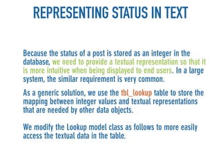 REPRESENTING STATUS IN TEXT

Because the status of a post is stored as an integer in the
database, we need to provide a textual representation so that it
is more intuitive when being displayed to end users. In a large
system, the similar requirement is very common.
As a generic solution, we use the tbl_lookup table to store the
mapping between integer values and textual representations
that are needed by other data objects.

We modify the Lookup model class as follows to more easily
access the textual data in the table.
 