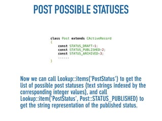 POST POSSIBLE STATUSES

              class Post extends CActiveRecord
              {
                  const STATUS_DRAFT=1;
                  const STATUS_PUBLISHED=2;
                  const STATUS_ARCHIVED=3;
                  ......
              }




Now we can call Lookup::items('PostStatus') to get the
list of possible post statuses (text strings indexed by the
corresponding integer values), and call
Lookup::item('PostStatus', Post::STATUS_PUBLISHED) to
get the string representation of the published status.
 