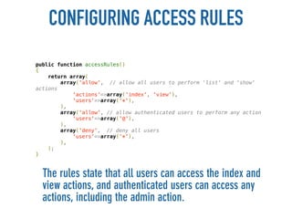 CONFIGURING ACCESS RULES
public function accessRules()
{
    return array(
        array('allow', // allow all users to perform 'list' and 'show'
actions
            'actions'=>array('index', 'view'),
            'users'=>array('*'),
        ),
        array('allow', // allow authenticated users to perform any action
            'users'=>array('@'),
        ),
        array('deny', // deny all users
            'users'=>array('*'),
        ),
    );
}



  The rules state that all users can access the index and
  view actions, and authenticated users can access any
  actions, including the admin action.
 