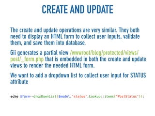 CREATE AND UPDATE
The create and update operations are very similar. They both
need to display an HTML form to collect user inputs, validate
them, and save them into database.
Gii generates a partial view /wwwroot/blog/protected/views/
post/_form.php that is embedded in both the create and update
views to render the needed HTML form.
We want to add a dropdown list to collect user input for STATUS
attribute

echo $form->dropDownList($model,'status',Lookup::items('PostStatus'));
 