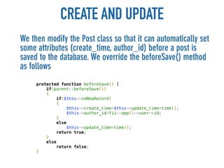 CREATE AND UPDATE
We then modify the Post class so that it can automatically set
some attributes (create_time, author_id) before a post is
saved to the database. We override the beforeSave() method
as follows
     protected function beforeSave() {
         if(parent::beforeSave())
         {
             if($this->isNewRecord)
             {
                 $this->create_time=$this->update_time=time();
                 $this->author_id=Yii::app()->user->id;
             }
             else
                 $this->update_time=time();
             return true;
         }
         else
             return false;
     }
 