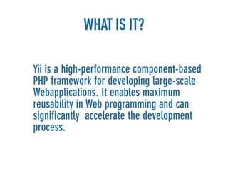 WHAT IS IT?

Yii is a high-performance component-based
PHP framework for developing large-scale
Webapplications. It enables maximum
reusability in Web programming and can
signiﬁcantly accelerate the development
process.
 