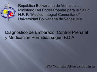 República Bolivariana de Venezuela
      Ministerio Del Poder Popular para la Salud
      N.P. F. “Medico Integral Comunitario”
      Universidad Bolivariana de Venezuela


Diagnostico de Embarazo, Control Prenatal
y Medicacion Permitida según F.D.A.




                      IPG Yolimar Alvarez Bautista
 