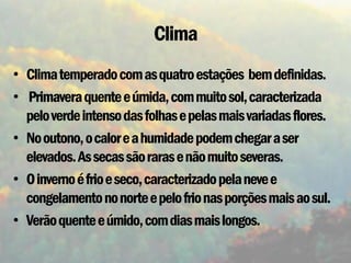 Clima
• Clima temperado com as quatro estações bem definidas.
• Primavera quente e úmida, com muito sol, caracterizada
  pelo verde intenso das folhas e pelas mais variadas flores.
• No outono, o calor e a humidade podem chegar a ser
  elevados. As secas são raras e não muito severas.
• O inverno é frio e seco, caracterizado pela neve e
  congelamento no norte e pelo frio nas porções mais ao sul.
• Verão quente e úmido, com dias mais longos.
 
