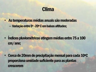 Clima
• As temperaturas médias anuais são moderadas
   – Variação entre 5º - 20º C em baixas altitudes;


• Índices pluviométricos atingem médias entre 75 a 100
  cm/ano;

• Cerca de 20mm de precipitação mensal para cada 10ºC
  proporciona umidade suficiente para as plantas
  crescerem
 