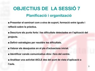 3 
OBJECTIUS DE LA SESSIÓ 7 
Planificació i organització 
■ Presentar el seminari com a eina de suport, formació entre igu...