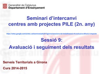 Seminari d’intercanvi
centres amb projectes PILE (2n. any)
https://sites.google.com/a/xtec.cat/seminaripile2013girona/sessions-de-treball/sessio-9-avaluacio-difusio-i-impacte
Sessió 9:
Avaluació i seguiment dels resultats
Serveis Territorials a Girona
Curs 2014-2015
 