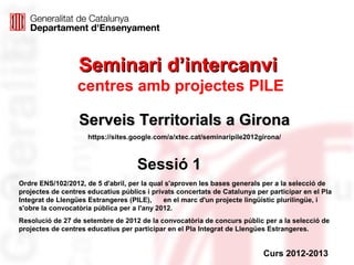 Seminari d’intercanvi
                  centres amb projectes PILE

                  Serveis Territorials a Girona
                     https://sites.google.com/a/xtec.cat/seminaripile2012girona/



                                    Sessió 1
Ordre ENS/102/2012, de 5 d'abril, per la qual s'aproven les bases generals per a la selecció de
projectes de centres educatius públics i privats concertats de Catalunya per participar en el Pla
Integrat de Llengües Estrangeres (PILE),     en el marc d'un projecte lingüístic plurilingüe, i
s'obre la convocatòria pública per a l'any 2012.
Resolució de 27 de setembre de 2012 de la convocatòria de concurs públic per a la selecció de
projectes de centres educatius per participar en el Pla Integrat de Llengües Estrangeres.


                                                                           Curs 2012-2013
 