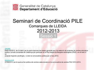 Seminari de Coordinació PILE
                                   Comarques de LLEIDA
                                              2012-2013
                                                   Sessió 1

                                                                                                     Neus Lorenzo
ORDRE
ENS/102/2012, de 5 d’abril, per la qual s’aproven les bases generals per a la selecció de projectes de centres educatius
públics i privats concertats de Catalunya per participar en el Pla integrat de llengües estrangeres (PILE), en el marc d’
un
projecte lingüístic plurilingüe, i s’obre la convocatòria pública per a l’any 2012.

RESOLUCIÓ
27/09/2012, per la qual es fan públics els centres seleccionats en la convocatòria de centres PILE 2012-2014.
 