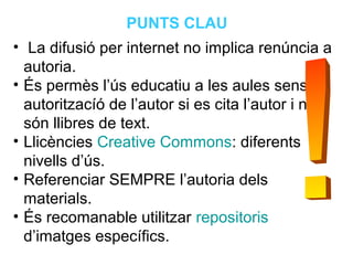Neus Lorenzo
Neus Lorenzo
• La difusió per internet no implica renúncia a
autoria.
• És permès l’ús educatiu a les aules sense
autoritzacíó de l’autor si es cita l’autor i no
són llibres de text.
• Llicències Creative Commons: diferents
nivells d’ús.
• Referenciar SEMPRE l’autoria dels
materials.
• És recomanable utilitzar repositoris
d’imatges específics.
PUNTS CLAU
 