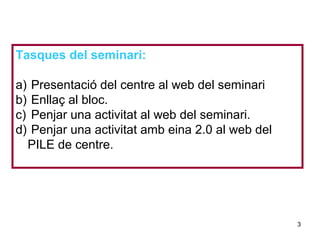 Neus Lorenzo
Neus Lorenzo
Tasques del seminari:
a) Presentació del centre al web del seminari
b) Enllaç al bloc.
c) Penjar una activitat al web del seminari.
d) Penjar una activitat amb eina 2.0 al web del
PILE de centre.
3
 