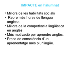Neus Lorenzo
Neus Lorenzo
IMPACTE en l’alumnat
• Millora de les habilitats socials
• Rebre més hores de llengua
anglesa.
• Millora de la competència lingüística
en anglès.
• Més motivació per aprendre anglès.
• Presa de consciència d’un
aprenentatge més plurilingüe.
 