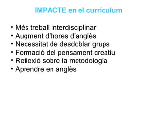 Neus Lorenzo
Neus Lorenzo
IMPACTE en el currículum
• Més treball interdisciplinar
• Augment d’hores d’anglès
• Necessitat de desdoblar grups
• Formació del pensament creatiu
• Reflexió sobre la metodologia
• Aprendre en anglès
 