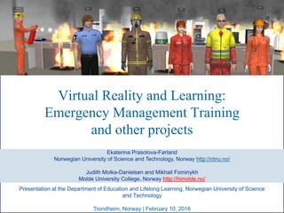 Virtual Reality and Learning:
Emergency Management Training
and other projects
Ekaterina Prasolova-Førland
Norwegian University of Science and Technology, Norway http://ntnu.no/
Judith Molka-Danielsen and Mikhail Fominykh
Molde University College, Norway http://himolde.no/
Trondheim, Norway | February 10, 2016
Presentation at the Department of Education and Lifelong Learning, Norwegian University of Science
and Technology
 