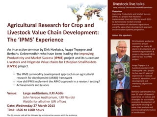 livestock live talks
                                                                                    new series of ILRI-hosted monthly seminars
                                                                                   Overview
                                                                                   Improving Productivity and Market Success
                                                                                   (IPMS) is a project that has been
                                                                                   implemented from July 2004 to March 2013
                                                                                   to demonstrate market oriented

Agricultural Research for Crop and                                                 transformation of subsistence agriculture
                                                                                   using the value chain development approach
                                                                                   and innovation systems perspective.
Livestock Value Chain Development:                                                 About the speakers

The ‘IPMS’ Experience                                                                                   Dirk Hoekstra worked as
                                                                                                        economist and/or
                                                                                                        manager for nearly 40
An interactive seminar by Dirk Hoekstra, Azage Tegegne and                                              years in development and
                                                                                                        research organizations &
Berhanu Gebremedhin who have been leading the Improving                                                 projects. He joined ILRI in
                                                                                                        2004 to lead the IPMS
Productivity and Market Success (IPMS) project and its successor                                        project.
Livestock and Irrigation Value chains for Ethiopian Smallholders
                                                                                                        Azage Tegegne is a
(LIVES) project.                                                                                        livestock scientist in ILRI
                                                                                                        leading the LIVES project.
                                                                                                        He has over 25 years of
       • The IPMS commodity development approach in an agricultural                                     experience in livestock
         research for development (AR4D) framework                                                      research, education , rural
       • How did IPMS implement the AR4D approach in a research setting?                                development and
                                                                                                        mentoring of graduate
       • Achievements and lessons                                                                       students

                                                                                                       Berhanu Gebremedhin has
Venue:    Large auditorium, ILRI Addis                                                                 over 20 years of research
          John Vercoe Auditorium, ILRI Nairobi                                                         experience on policies and
                                                                                                       strategies for sustainable
          WebEx for all other ILRI offices                                                             economic development of
                                                                                                       agriculture focusing on
Date: Wednesday 27 March 2013                                                                          value chain analysis and
Time: 1500 to 1600 hours                                                                               commercial transformation
                                                                                                       of smallholders.
The 30-minute talk will be followed by an interactive session with the audience.
 