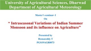 University of Agricultural Sciences, Dharwad
Department of Agricultural Meteorology
Master’s seminar- I
On
“ Intraseasonal Variations of Indian Summer
Monsoon and its influence on Agriculture”
Presented by
Hemareddy T
PGS19AGR8073
 